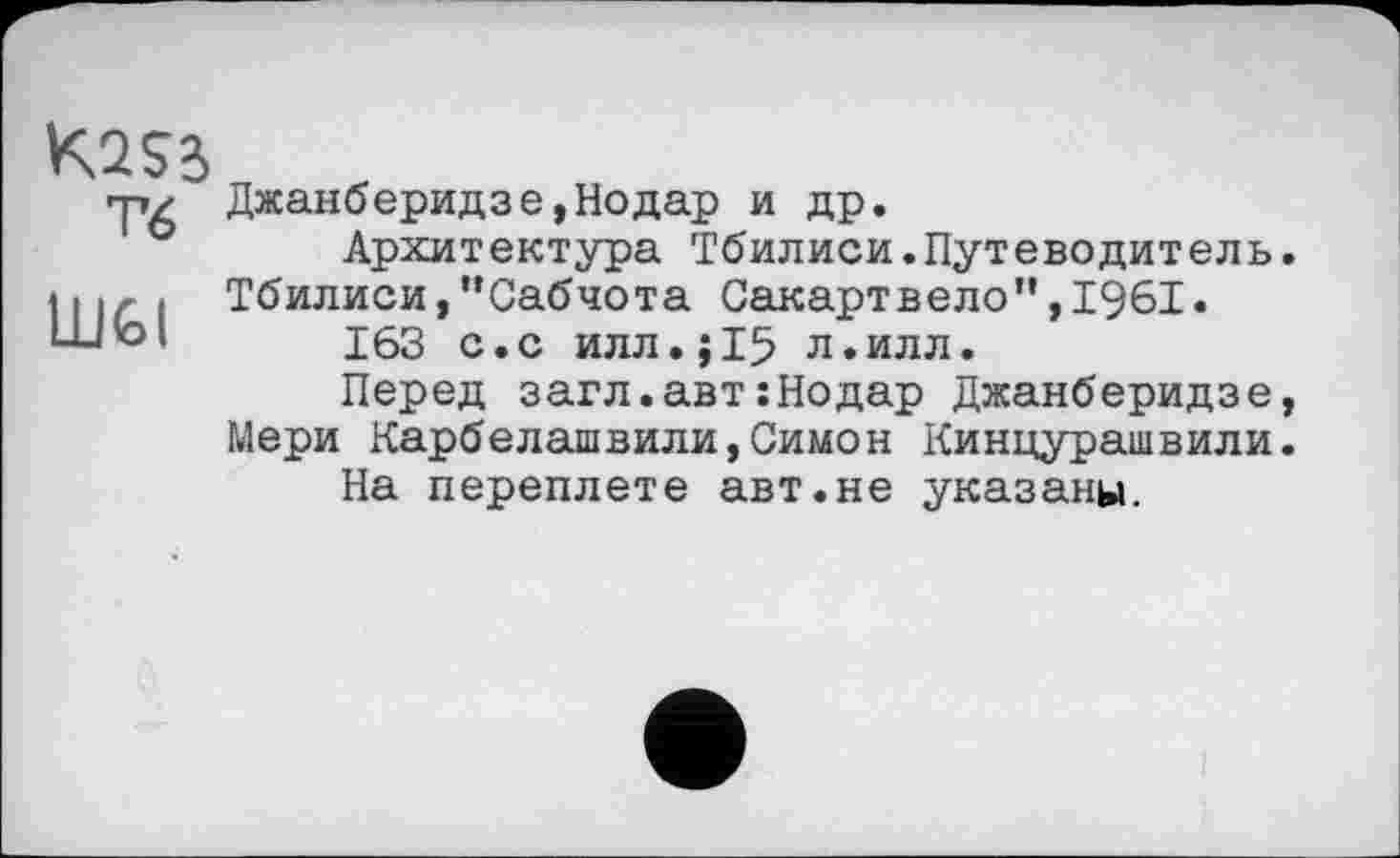 ﻿Тб
LUfel
Джанберидзе,Нодар и др.
Архитектура Тбилиси.Путеводитель. Тбилиси,"Сабчота Сакартвело”,1961.
163 с.с илл.J15 л.илл.
Перед загл.авт:Нодар Джанберидзе, Мери Карбелашвили,Симон Кинцурашвили. На переплете авт.не указаны.